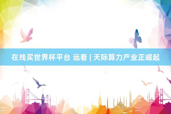 在线买世界杯平台 远看 | 天际算力产业正崛起