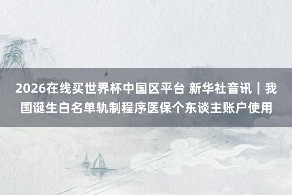 2026在线买世界杯中国区平台 新华社音讯｜我国诞生白名单轨制程序医保个东谈主账户使用