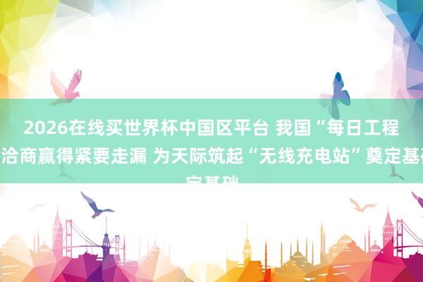 2026在线买世界杯中国区平台 我国“每日工程”洽商赢得紧要走漏 为天际筑起“无线充电站”奠定基础