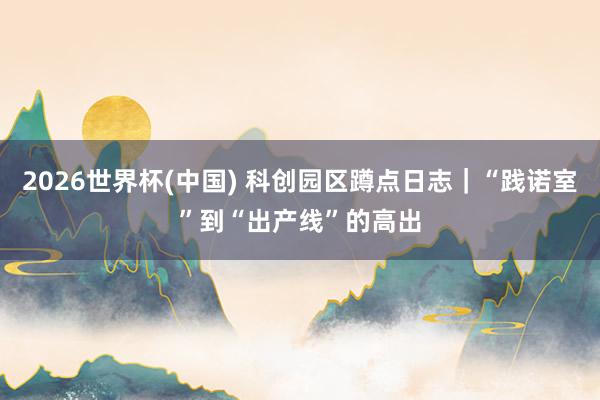 2026世界杯(中国) 科创园区蹲点日志｜“践诺室”到“出产线”的高出