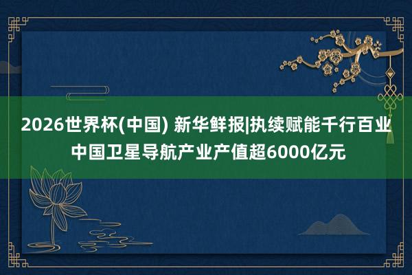 2026世界杯(中国) 新华鲜报|执续赋能千行百业 中国卫星导航产业产值超6000亿元