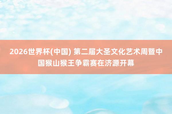 2026世界杯(中国) 第二届大圣文化艺术周暨中国猴山猴王争霸赛在济源开幕