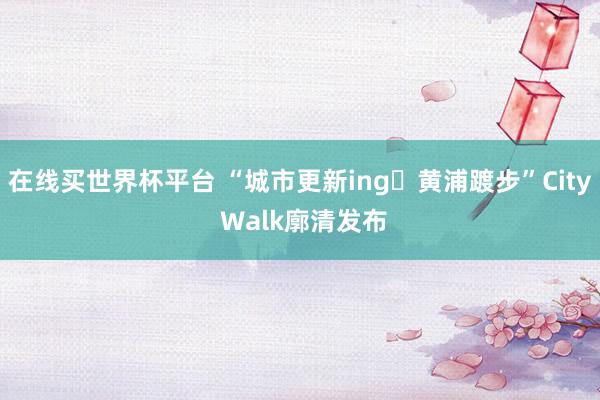 在线买世界杯平台 “城市更新ing・黄浦踱步”City Walk廓清发布