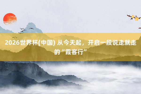 2026世界杯(中国) 从今天起，开启一段说走就走的“霞客行”