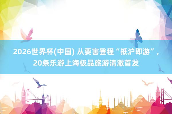 2026世界杯(中国) 从要害登程“抵沪即游”，20条乐游上海极品旅游清澈首发