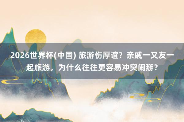 2026世界杯(中国) 旅游伤厚谊？亲戚一又友一起旅游，为什么往往更容易冲突闹掰？
