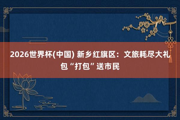 2026世界杯(中国) 新乡红旗区：文旅耗尽大礼包“打包”送市民