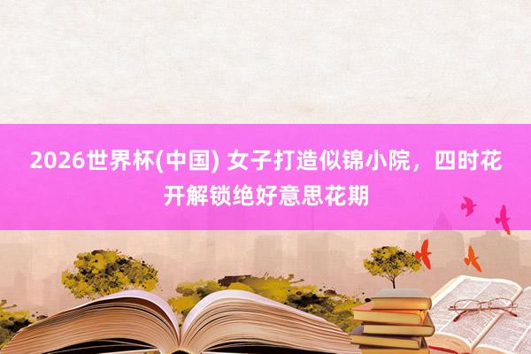 2026世界杯(中国) 女子打造似锦小院，四时花开解锁绝好意思花期