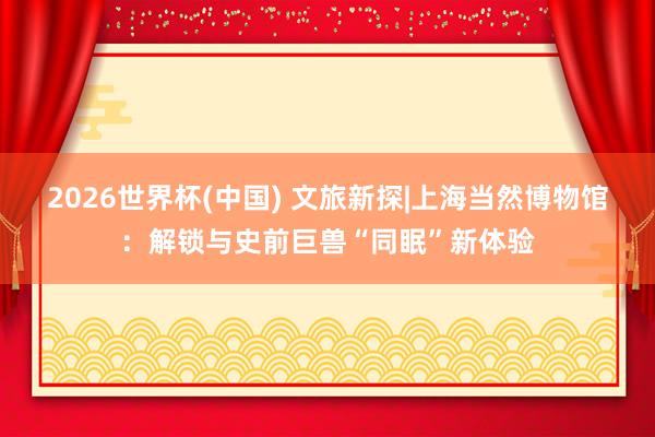 2026世界杯(中国) 文旅新探|上海当然博物馆：解锁与史前巨兽“同眠”新体验