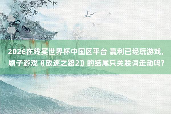 2026在线买世界杯中国区平台 赢利已经玩游戏， 刷子游戏《放逐之路2》的结尾只关联词走动吗?