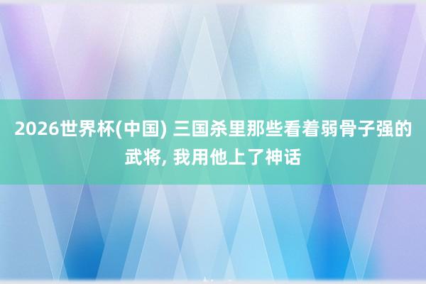 2026世界杯(中国) 三国杀里那些看着弱骨子强的武将， 我用他上了神话