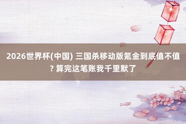2026世界杯(中国) 三国杀移动版氪金到底值不值? 算完这笔账我千里默了