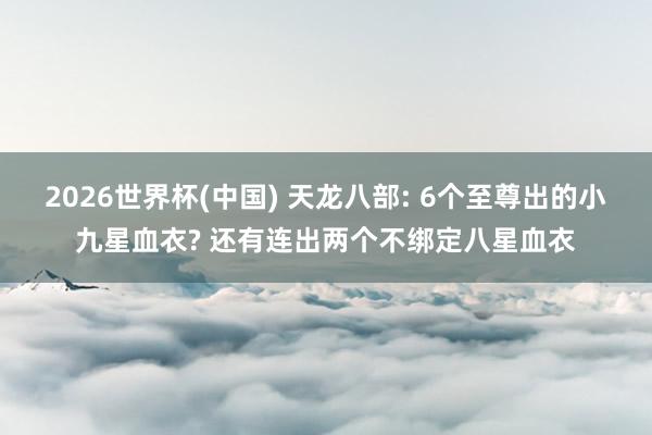 2026世界杯(中国) 天龙八部: 6个至尊出的小九星血衣? 还有连出两个不绑定八星血衣