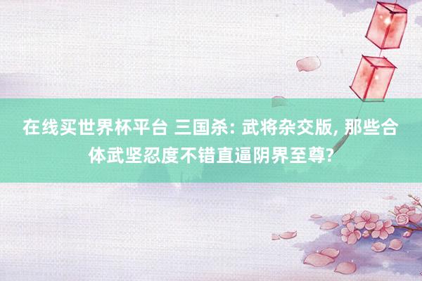 在线买世界杯平台 三国杀: 武将杂交版， 那些合体武坚忍度不错直逼阴界至尊?