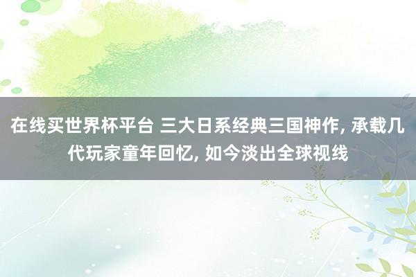 在线买世界杯平台 三大日系经典三国神作， 承载几代玩家童年回忆， 如今淡出全球视线