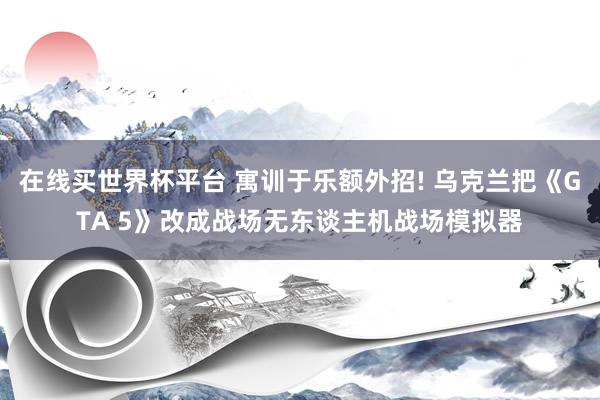 在线买世界杯平台 寓训于乐额外招! 乌克兰把《GTA 5》改成战场无东谈主机战场模拟器