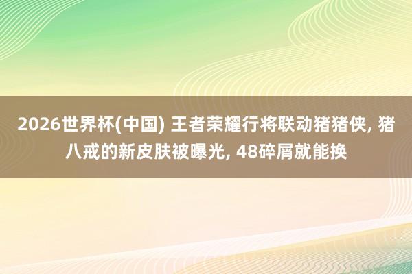 2026世界杯(中国) 王者荣耀行将联动猪猪侠， 猪八戒的新皮肤被曝光， 48碎屑就能换