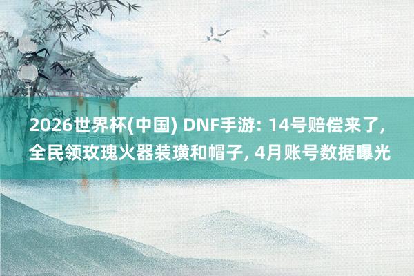 2026世界杯(中国) DNF手游: 14号赔偿来了， 全民领玫瑰火器装璜和帽子， 4月账号数据曝光