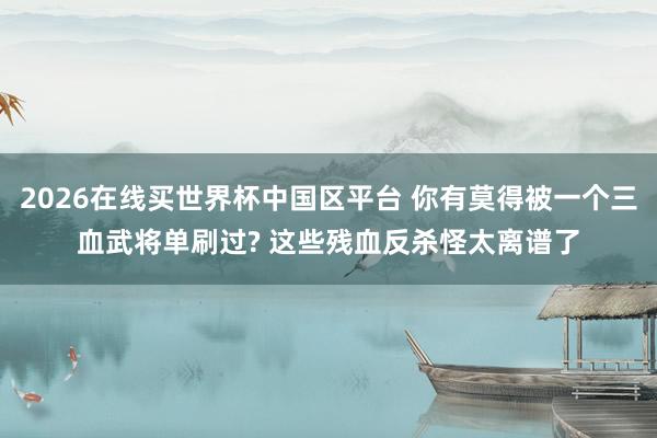 2026在线买世界杯中国区平台 你有莫得被一个三血武将单刷过? 这些残血反杀怪太离谱了