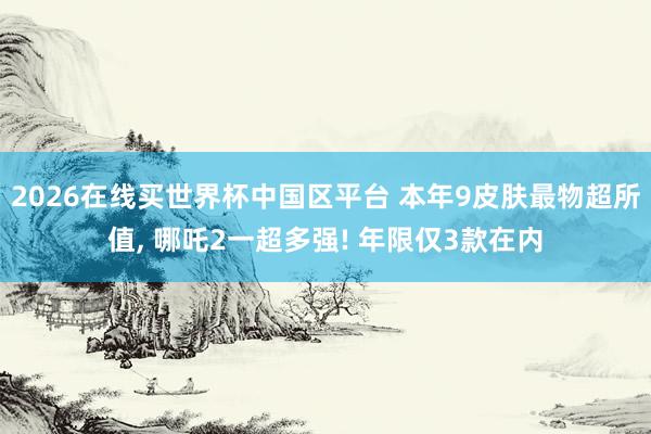 2026在线买世界杯中国区平台 本年9皮肤最物超所值， 哪吒2一超多强! 年限仅3款在内