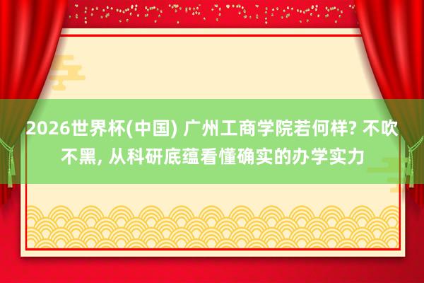 2026世界杯(中国) 广州工商学院若何样? 不吹不黑， 从科研底蕴看懂确实的办学实力
