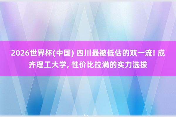 2026世界杯(中国) 四川最被低估的双一流! 成齐理工大学， 性价比拉满的实力选拔