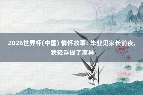 2026世界杯(中国) 情怀故事: 毕业见家长前夜， 我轻浮提了离异