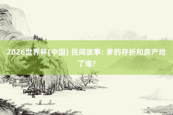 2026世界杯(中国) 民间故事: 爹的存折和房产给了谁?