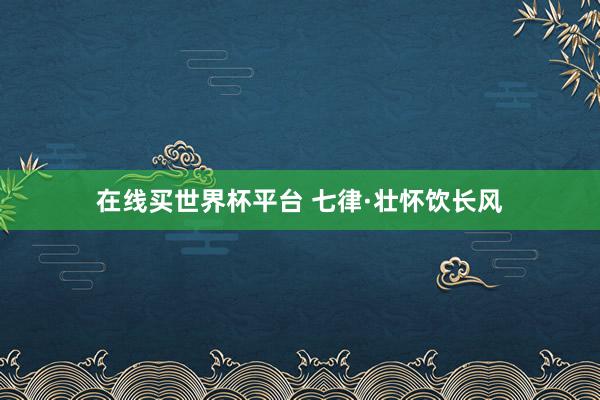 在线买世界杯平台 七律·壮怀饮长风