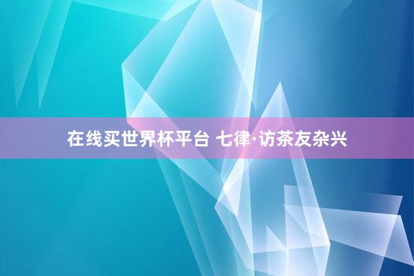 在线买世界杯平台 七律·访茶友杂兴