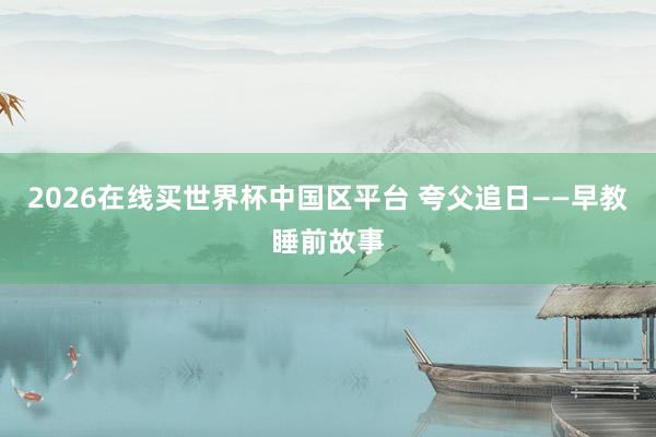 2026在线买世界杯中国区平台 夸父追日——早教睡前故事