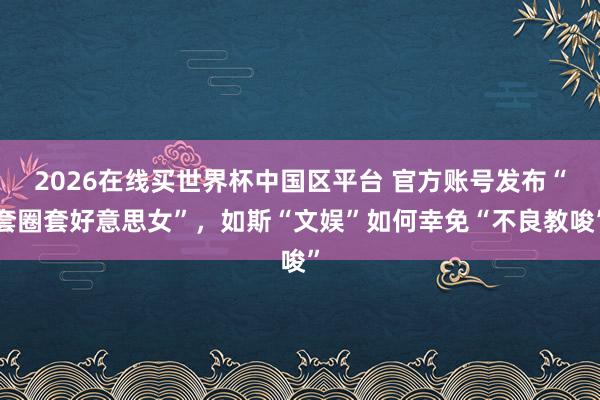 2026在线买世界杯中国区平台 官方账号发布“套圈套好意思女”，如斯“文娱”如何幸免“不良教唆”