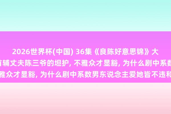 2026世界杯(中国) 36集《良陈好意思锦》大结局: 直到顾锦朝间隔首辅丈夫陈三爷的坦护， 不雅众才显豁， 为什么剧中系数男东说念主爱她皆不违和