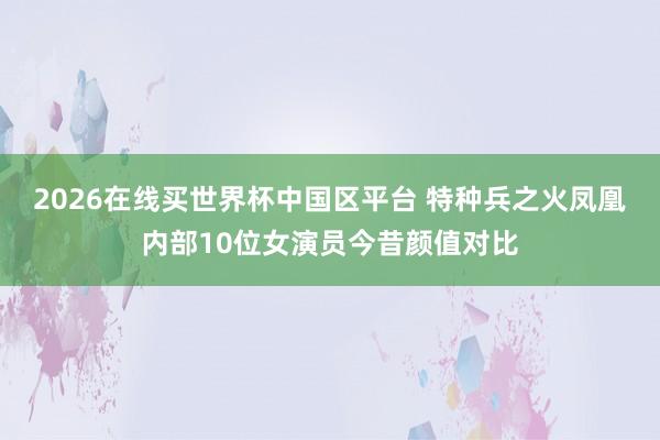 2026在线买世界杯中国区平台 特种兵之火凤凰内部10位女演员今昔颜值对比