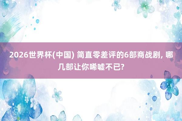 2026世界杯(中国) 简直零差评的6部商战剧， 哪几部让你唏嘘不已?