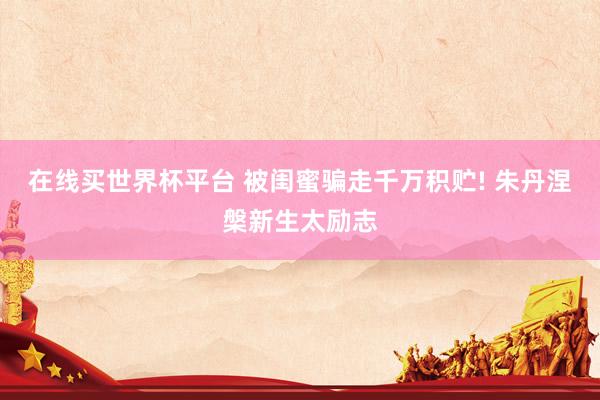 在线买世界杯平台 被闺蜜骗走千万积贮! 朱丹涅槃新生太励志