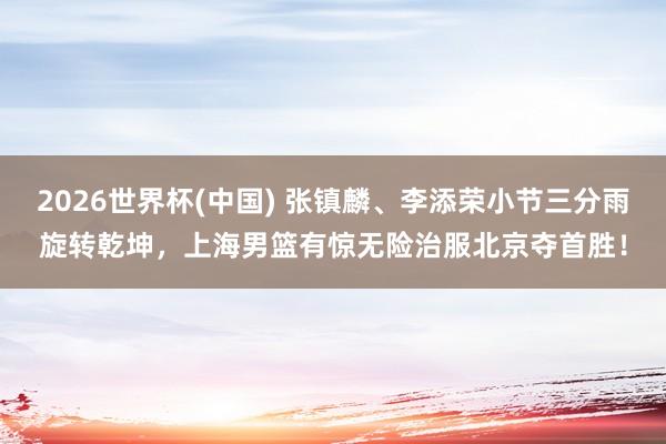 2026世界杯(中国) 张镇麟、李添荣小节三分雨旋转乾坤，上海男篮有惊无险治服北京夺首胜！