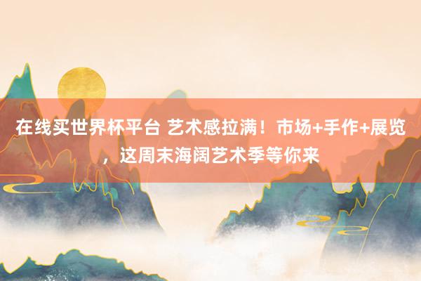 在线买世界杯平台 艺术感拉满！市场+手作+展览，这周末海阔艺术季等你来