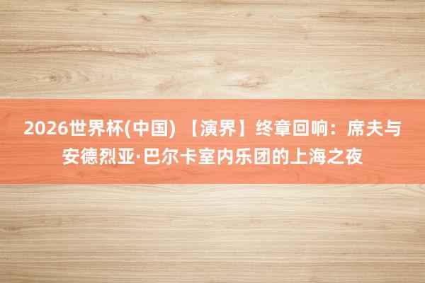 2026世界杯(中国) 【演界】终章回响：席夫与安德烈亚·巴尔卡室内乐团的上海之夜