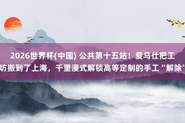 2026世界杯(中国) 公共第十五站！爱马仕把工坊搬到了上海，千里浸式解锁高等定制的手工“解除”