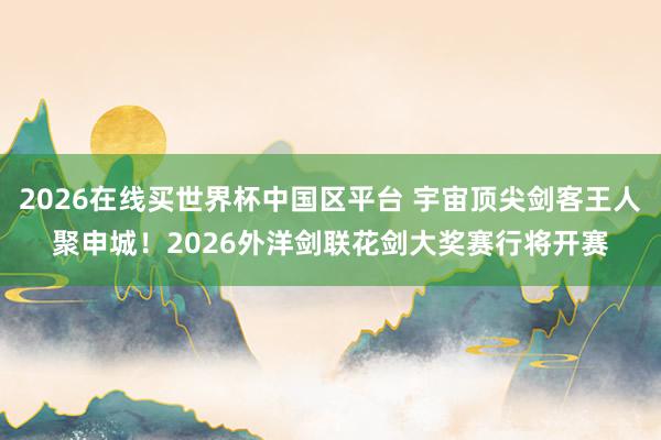 2026在线买世界杯中国区平台 宇宙顶尖剑客王人聚申城！2026外洋剑联花剑大奖赛行将开赛