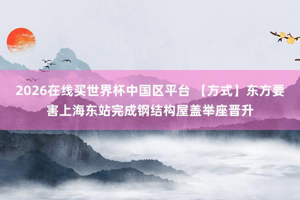 2026在线买世界杯中国区平台 【方式】东方要害上海东站完成钢结构屋盖举座晋升