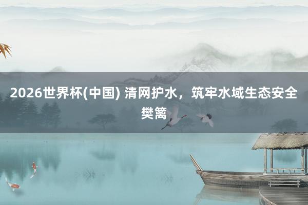 2026世界杯(中国) 清网护水，筑牢水域生态安全樊篱