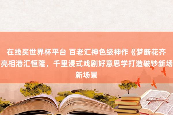 在线买世界杯平台 百老汇神色级神作《梦断花齐》亮相港汇恒隆，千里浸式戏剧好意思学打造破钞新场景