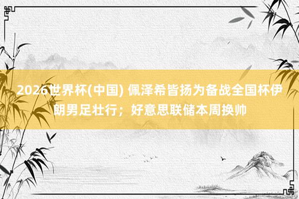2026世界杯(中国) 佩泽希皆扬为备战全国杯伊朗男足壮行；好意思联储本周换帅