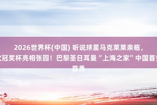2026世界杯(中国) 听说球星马克莱莱亲临，欧冠奖杯亮相张园！巴黎圣日耳曼“上海之家”中国首秀