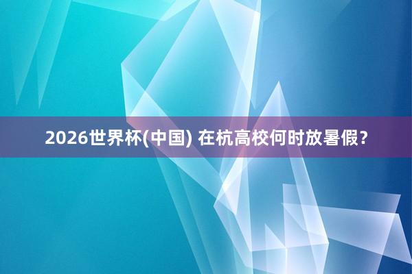 2026世界杯(中国) 在杭高校何时放暑假？