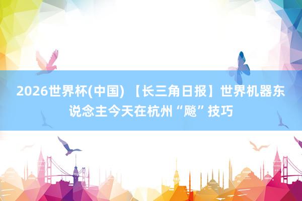 2026世界杯(中国) 【长三角日报】世界机器东说念主今天在杭州“飚”技巧
