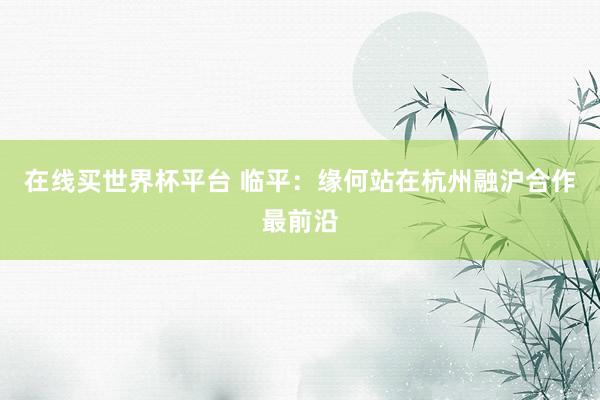 在线买世界杯平台 临平：缘何站在杭州融沪合作最前沿