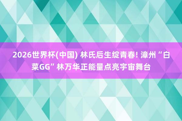 2026世界杯(中国) 林氏后生绽青春! 漳州“白菜GG”林万华正能量点亮宇宙舞台